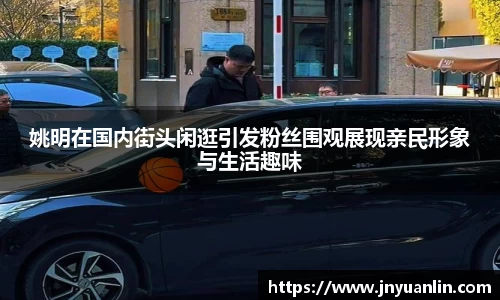 姚明在国内街头闲逛引发粉丝围观展现亲民形象与生活趣味