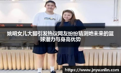 姚明女儿大脚引发热议网友纷纷猜测她未来的篮球潜力与身高优势