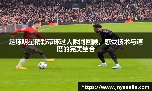 足球明星精彩带球过人瞬间回顾，感受技术与速度的完美结合